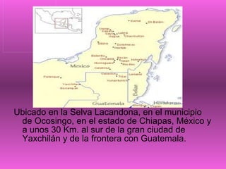 Ubicado en la Selva Lacandona, en el municipio de Ocosingo, en el estado de Chiapas, México y a unos 30 Km. al sur de la gran ciudad de Yaxchilán y de la frontera con Guatemala. 