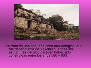 Se trata de una pequeña zona arqueológica, que fue dependiente de Yaxchilán. Todas las estructuras del sitio parecen haber sido construidas entre los años 580 y 800. 