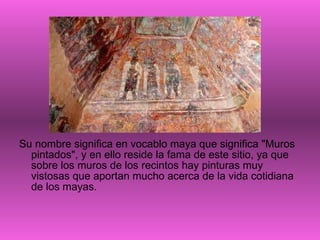 Su nombre significa en vocablo maya que significa "Muros pintados", y en ello reside la fama de este sitio, ya que sobre los muros de los recintos hay pinturas muy vistosas que aportan mucho acerca de la vida cotidiana de los mayas.  