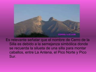 Es relevante señalar que el nombre de Cerro de la Silla es debido a la semejanza simbólica donde se recuerda la silueta de una silla para montar caballos, entre La Antena, el Pico Norte y Pico Sur.  