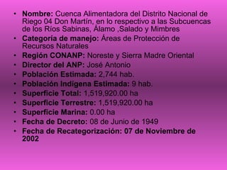 Nombre:  Cuenca Alimentadora del Distrito Nacional de Riego 04 Don Martín, en lo respectivo a las Subcuencas de los Ríos Sabinas, Álamo ,Salado y Mimbres  Categoría de manejo:  Áreas de Protección de Recursos Naturales Región CONANP:  Noreste y Sierra Madre Oriental  Director del ANP:  José Antonio Población Estimada:  2,744 hab. Población Indígena Estimada:  9 hab. Superficie Total:  1,519,920.00 ha Superficie Terrestre:  1,519,920.00 ha Superficie Marina:  0.00 ha Fecha de Decreto:  08 de Junio de 1949 Fecha de Recategorización: 07 de Noviembre de 2002 