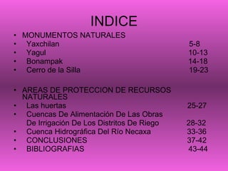 INDICE MONUMENTOS NATURALES Yaxchilan  5-8 Yagul  10-13 Bonampak  14-18 Cerro de la Silla  19-23 AREAS DE PROTECCION DE RECURSOS NATURALES Las huertas  25-27 Cuencas De Alimentación De Las Obras  De Irrigación De Los Distritos De Riego  28-32 Cuenca Hidrográfica Del Río Necaxa  33-36 CONCLUSIONES  37-42 BIBLIOGRAFIAS  43-44 3 