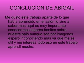 CONCLUCION DE ABIGAIL Me gusto este trabajo aparte de lo que había aprendido en el salón lo vine a saber mas aquí es muy importante conocer mas lugares bonitos sobre nuestra país aunque sea por imágenes espero ir conociendo mas ya que me es útil y me interesa todo eso en este trabajo aprendí mucho. 