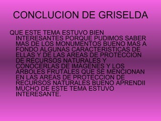 CONCLUCION DE GRISELDA QUE ESTE TEMA ESTUVO BIEN INTERESANTES PORQUE PUDIMOS SABER MAS DE LOS MONUMENTOS BUENO MAS A FONDO ALGUNAS CARACTERISTICAS DE ELLAS Y DE LAS AREAS DE PROTECCION DE RECURSOS NATURALES Y CONOCERLAS DE IMÁGENES Y LOS ÁRBOLES FRUTALES QUE SE MENCIONAN EN LAS AREAS DE PROTECCION DE RECURSOS NATURALES BUENO APRENDII MUCHO DE ESTE TEMA ESTUVO INTERESANTE. 