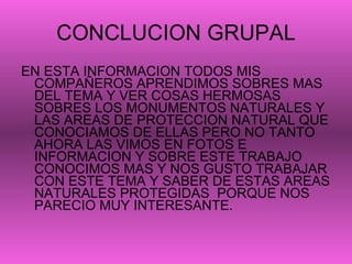 CONCLUCION GRUPAL EN ESTA INFORMACION TODOS MIS COMPAÑEROS APRENDIMOS SOBRES MAS DEL TEMA Y VER COSAS HERMOSAS SOBRES LOS MONUMENTOS NATURALES Y LAS AREAS DE PROTECCION NATURAL QUE CONOCIAMOS DE ELLAS PERO NO TANTO AHORA LAS VIMOS EN FOTOS E INFORMACION Y SOBRE ESTE TRABAJO CONOCIMOS MAS Y NOS GUSTO TRABAJAR CON ESTE TEMA Y SABER DE ESTAS AREAS NATURALES PROTEGIDAS  PORQUE NOS PARECIO MUY INTERESANTE. 