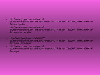 http://www.google.com.mx/search?sourceid=navclient&aq=17h&oq=&hl=es&ie=UTF-8&rlz=1T4WZPA_esMX336MX337&q=las+huertas http://www.google.com.mx/search?sourceid=navclient&aq=18h&oq=&hl=es&ie=UTF-8&rlz=1T4WZPA_esMX336MX337&q=cerro+de+la+silla Http://www.google.com.mx/search?sourceid=navclient&aq=21h&oq=&hl=es&ie=UTF-8&rlz=1T4WZPA_esMX336MX337&q=mural+bonampak http://www.google.com.mx/search?sourceid=navclient&aq=26h&oq=&hl=es&ie=UTF-8&rlz=1T4WZPA_esMX336MX337&q=yagul 