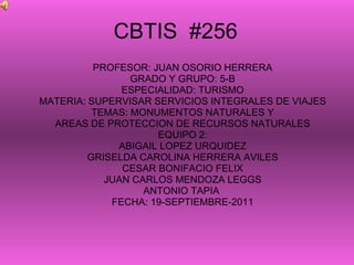CBTIS  #256 PROFESOR: JUAN OSORIO HERRERA GRADO Y GRUPO: 5-B ESPECIALIDAD: TURISMO MATERIA: SUPERVISAR SERVICIOS INTEGRALES DE VIAJES TEMAS: MONUMENTOS NATURALES Y AREAS DE PROTECCION DE RECURSOS NATURALES EQUIPO 2: ABIGAIL LOPEZ URQUIDEZ GRISELDA CAROLINA HERRERA AVILES CESAR BONIFACIO FELIX JUAN CARLOS MENDOZA LEGGS ANTONIO TAPIA  FECHA: 19-SEPTIEMBRE-2011 