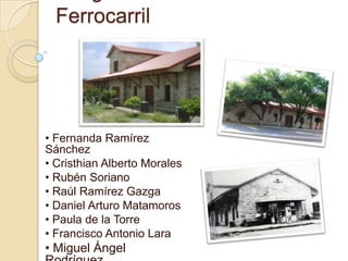 Ferrocarril




• Fernanda Ramírez
Sánchez
• Cristhian Alberto Morales
• Rubén Soriano
• Raúl Ramírez Gazga
• Daniel Arturo Matamoros
• Paula de la Torre
• Francisco Antonio Lara
• Miguel Ángel
 