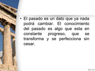 • El pasado es un dato que ya nada
podrá cambiar. El conocimiento
del pasado es algo que esta en
constante progreso, que se
transforma y se perfecciona sin
cesar.

 