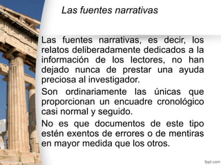 Las fuentes narrativas
Las fuentes narrativas, es decir, los
relatos deliberadamente dedicados a la
información de los lectores, no han
dejado nunca de prestar una ayuda
preciosa al investigador.
Son ordinariamente las únicas que
proporcionan un encuadre cronológico
casi normal y seguido.
No es que documentos de este tipo
estén exentos de errores o de mentiras
en mayor medida que los otros.

 