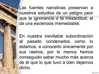 Las fuentes narrativas preservan a
nuestros estudios de un peligro peor
que la ignorancia o la inexactitud; el
de una esclerosis irremediable.
En nuestra inevitable subordinación
al pasado condenados como lo
estamos, a conocerlo únicamente por
sus rastros, por lo menos hemos
conseguido saber mucho más acerca
de él que lo que tuvo a bien dejarnos
dicho.

 
