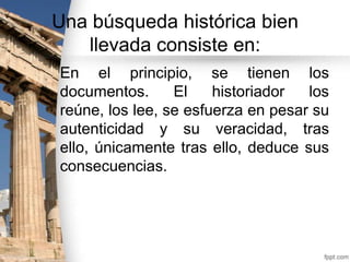 Una búsqueda histórica bien
llevada consiste en:
En el principio, se tienen los
documentos.
El
historiador
los
reúne, los lee, se esfuerza en pesar su
autenticidad y su veracidad, tras
ello, únicamente tras ello, deduce sus
consecuencias.

 