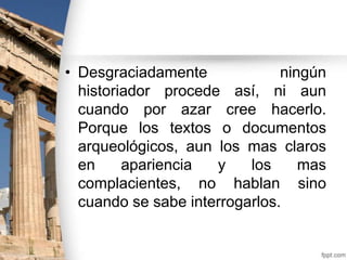 • Desgraciadamente
ningún
historiador procede así, ni aun
cuando por azar cree hacerlo.
Porque los textos o documentos
arqueológicos, aun los mas claros
en
apariencia
y
los
mas
complacientes, no hablan sino
cuando se sabe interrogarlos.

 