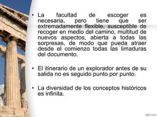 • La
facultad
de
escoger
es
necesaria,
pero
tiene
que
ser
extremadamente flexible, susceptible de
recoger en medio del camino, multitud de
nuevos aspectos, abierta a todas las
sorpresas, de modo que pueda atraer
desde el comienzo todas las limaduras
del documento.
• El itinerario de un explorador antes de su
salida no es seguido punto por punto.
• La diversidad de los conceptos históricos
es infinita.

 