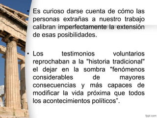 • Es curioso darse cuenta de cómo las
personas extrañas a nuestro trabajo
calibran imperfectamente la extensión
de esas posibilidades.

• Los
testimonios
voluntarios
reprochaban a la "historia tradicional"
el dejar en la sombra "fenómenos
considerables
de
mayores
consecuencias y más capaces de
modificar la vida próxima que todos
los acontecimientos políticos”.

 