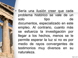 • Sería una ilusión creer que cada
problema histórico se vale de un
solo
tipo
de
documentos, especializado en este
empleo. Al contrario, cuanto más
se esfuerza la investigación por
llegar a los hechos, menos se le
permite esperar la luz si no es por
medio de rayos convergentes de
testimonios muy diversos en su
naturaleza.

 