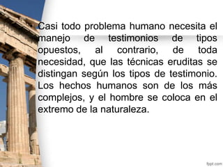 • Casi todo problema humano necesita el
manejo de testimonios de tipos
opuestos, al contrario, de toda
necesidad, que las técnicas eruditas se
distingan según los tipos de testimonio.
Los hechos humanos son de los más
complejos, y el hombre se coloca en el
extremo de la naturaleza.

 