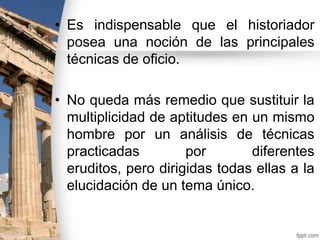 • Es indispensable que el historiador
posea una noción de las principales
técnicas de oficio.

• No queda más remedio que sustituir la
multiplicidad de aptitudes en un mismo
hombre por un análisis de técnicas
practicadas
por
diferentes
eruditos, pero dirigidas todas ellas a la
elucidación de un tema único.

 