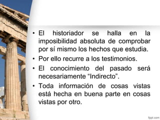 • El historiador se halla en la
imposibilidad absoluta de comprobar
por sí mismo los hechos que estudia.
• Por ello recurre a los testimonios.
• El conocimiento del pasado será
necesariamente “Indirecto”.
• Toda información de cosas vistas
está hecha en buena parte en cosas
vistas por otro.

 