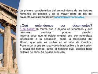 • La primera característica del conocimiento de los hechos
humanos del pasado y de la mayor parte de los del
presente consiste en ser un conocimiento por huellas.

• ¿Qué

entendemos

por

documentos?

“Una huella” la marca que a dejado un fenómeno y que
nuestros
sentidos
pueden
percibir.
Importa poco que el objeto original sea por naturaleza
inaccesible a la sensación, como la trayectoria del
átomo, que sólo es visible en el tubo de Crookcs.
Poco importa que se haya vuelto inaccesible a la sensación
a causa del tiempo, como el helecho que, podrido hace
millares de años, ha dejado su huella.

 