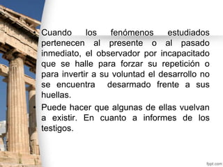 • Cuando
los
fenómenos
estudiados
pertenecen al presente o al pasado
inmediato, el observador por incapacitado
que se halle para forzar su repetición o
para invertir a su voluntad el desarrollo no
se encuentra desarmado frente a sus
huellas.
• Puede hacer que algunas de ellas vuelvan
a existir. En cuanto a informes de los
testigos.

 