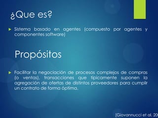 ¿Que es?
 Sistema basado en agentes (compuesto por agentes y
componentes software)
 Facilitar la negociación de procesos complejos de compras
(o ventas), transacciones que típicamente suponen la
agregación de ofertas de distintos proveedores para cumplir
un contrato de forma óptima.
[Giovannucci et al. 200
Propósitos
 