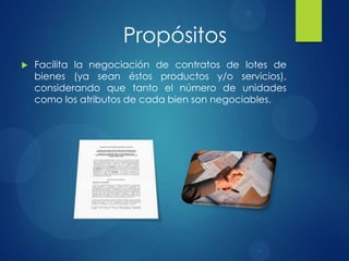  Facilita la negociación de contratos de lotes de
bienes (ya sean éstos productos y/o servicios),
considerando que tanto el número de unidades
como los atributos de cada bien son negociables.
Propósitos
 