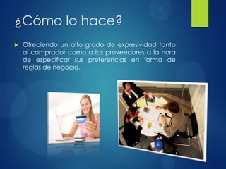 ¿Cómo lo hace?
 Ofreciendo un alto grado de expresividad tanto
al comprador como a los proveedores a la hora
de especificar sus preferencias en forma de
reglas de negocio.
 