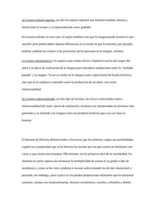 a) Lectura realista ingenua: en ella los sujetos suponen una relación mediata, directa y
literal entre el evento y su representación como grabado.
b) Lectura realista: en este caso, el sujeto también cree que la imagen puede mostrar lo que
sucedió, pero podría haber algunas diferencias en el modo en que lo muestra; por ejemplo,
podrían cambiar los colores o las posiciones de las personas en la imagen, etcétera.
c) Lectura interpretativa: los sujetos usan ciertas claves o hipótesis acerca del origen del
autor y la época de realización de la imagen para introducir mediaciones entre la “realidad
pasada” y la imagen. Ya no se confía en la imagen como copia literal del hecho histórico,
sino que se le empieza a entender como la producción de un autor, con cierta
intencionalidad.
d) Lectura contextualizada: en este tipo de lecturas, las claves contextuales (autor,
intencionalidad del autor, época de realización, etcétera) son interpretadas en términos más
generales y se entiende a la imagen como un producto histórico que a su vez hace la
historia.
El docente de Historia debería tender a favorecer que los alumnos, según sus posibilidades
cognitivas, comprendan que en la historia las razones por las que ocurre un fenómeno son
varias y que tienen una jerarquía. Obviamente, en los primeros años de la escolaridad, los
alumnos no serán capaces de reconocer la multiplicidad de causas ni su grado o tipo de
incidencia y, como se ha visto, tenderán a razonar seleccionando las de tipo intencional o
personal; sin embargo, poco a poco se les pueden proporcionar elementos que les permitan
construir, aunque sea incipientemente, factores económicos, sociales, culturales y demás.
 