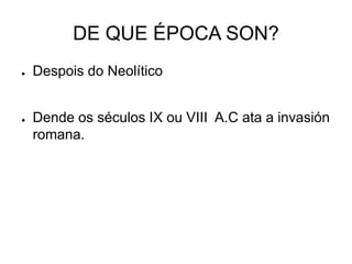 DE QUE ÉPOCA SON? 
● Despois do Neolítico 
● Dende os séculos IX ou VIII A.C ata a invasión 
romana. 
 