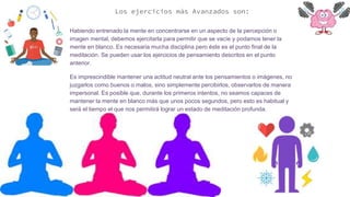 Los ejercicios más Avanzados son:
Habiendo entrenado la mente en concentrarse en un aspecto de la percepción o
imagen mental, debemos ejercitarla para permitir que se vacíe y podamos tener la
mente en blanco. Es necesaria mucha disciplina pero éste es el punto final de la
meditación. Se pueden usar los ejercicios de pensamiento descritos en el punto
anterior.
Es imprescindible mantener una actitud neutral ante los pensamientos o imágenes, no
juzgarlos como buenos o malos, sino simplemente percibirlos, observarlos de manera
impersonal. Es posible que, durante los primeros intentos, no seamos capaces de
mantener la mente en blanco más que unos pocos segundos, pero esto es habitual y
será el tiempo el que nos permitirá lograr un estado de meditación profunda.
 