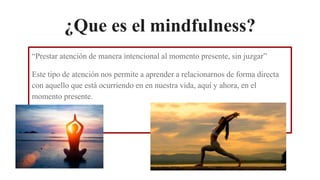 ¿Que es el mindfulness?
“Prestar atención de manera intencional al momento presente, sin juzgar”
Este tipo de atención nos permite a aprender a relacionarnos de forma directa
con aquello que está ocurriendo en en nuestra vida, aquí y ahora, en el
momento presente.
 