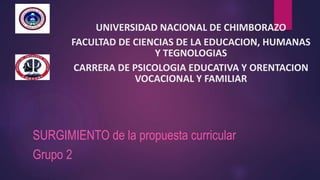 UNIVERSIDAD NACIONAL DE CHIMBORAZO
FACULTAD DE CIENCIAS DE LA EDUCACION, HUMANAS
Y TEGNOLOGIAS
CARRERA DE PSICOLOGIA EDUCATIVA Y ORENTACION
VOCACIONAL Y FAMILIAR
SURGIMIENTO de la propuesta curricular
Grupo 2
 