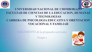 UNIVERSIDAD NACIONAL DE CHIMBORAZO
FACULTAD DE CIENCIAS DE LA EDUCACION, HUMANAS
Y TEGNOLOGIAS
CARRERA DE PSICOLOGIA EDUCATIVA Y ORENTACION
VOCACIONALY FAMILIAR
SURGIMIENTO de la propuesta curricular
Grupo 2
 