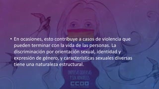 • En ocasiones, esto contribuye a casos de violencia que
pueden terminar con la vida de las personas. La
discriminación por orientación sexual, identidad y
expresión de género, y características sexuales diversas
tiene una naturaleza estructural.
 