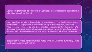 Aportar a la promoción del respeto a la diversidad sexual en el ámbito organizacional,
educativo, laboral, familiar, etc.
Promover el respeto por la diversidad y luchar contra todo tipo de discriminaciones
que tiendan a la segregación, o menoscabo de algún derecho (salud, educación,
trabajo, etc.), por razones o pretexto de orientación sexual, identidad de género y/o
sexo, raza, etnia, edad, nacionalidad, caracteres físicos, condición psicofísica, social,
económica o cualquier circunstancia que implique distinción, exclusión, restricción
Trabajar por el acceso de la Comunidad LGBT a todos los Derechos Humanos y Civiles
que le corresponden, entre otros.
 