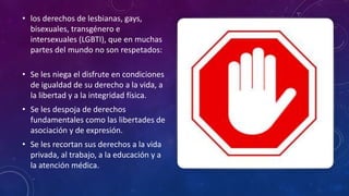 • los derechos de lesbianas, gays,
bisexuales, transgénero e
intersexuales (LGBTI), que en muchas
partes del mundo no son respetados:
• Se les niega el disfrute en condiciones
de igualdad de su derecho a la vida, a
la libertad y a la integridad física.
• Se les despoja de derechos
fundamentales como las libertades de
asociación y de expresión.
• Se les recortan sus derechos a la vida
privada, al trabajo, a la educación y a
la atención médica.
 