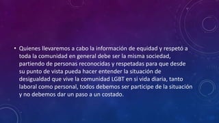 • Quienes llevaremos a cabo la información de equidad y respetó a
toda la comunidad en general debe ser la misma sociedad,
partiendo de personas reconocidas y respetadas para que desde
su punto de vista pueda hacer entender la situación de
desigualdad que vive la comunidad LGBT en si vida diaria, tanto
laboral como personal, todos debemos ser participe de la situación
y no debemos dar un paso a un costado.
 