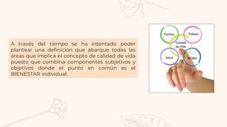A través del tiempo se ha intentado poder
plantear una definición que abarque todas las
áreas que implica el concepto de calidad de vida
puesto que combina componentes subjetivos y
objetivos donde el punto en común es el
BIENESTAR individual.
 