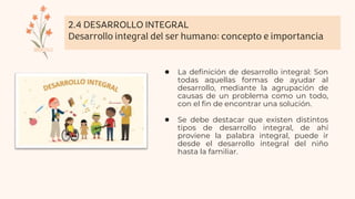 2.4 DESARROLLO INTEGRAL
Desarrollo integral del ser humano: concepto e importancia
● La definición de desarrollo integral: Son
todas aquellas formas de ayudar al
desarrollo, mediante la agrupación de
causas de un problema como un todo,
con el fin de encontrar una solución.
● Se debe destacar que existen distintos
tipos de desarrollo integral, de ahí
proviene la palabra integral, puede ir
desde el desarrollo integral del niño
hasta la familiar.
 