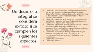 Un desarrollo
integral se
considera
exitoso si se
cumplen los
siguientes
aspectos:
● Desarrollo personal: cubre las necesidades básicas
del ser humano como la educación y la salud.
● Desarrollo físico y creativo: Es aquella que incentiva
el desarrollo de las habilidades motoras de una
persona y sociedad.
● Desarrollo cognitivo, articulado y contextualizado:
significa en que una persona fortalezca todas sus
habilidades lógicas e intelectuales.
● Desarrollo emocional, social y multicultural: Donde
se garantiza el desarrollo emocional y
fortalecimiento de los lazos afectivos para un buen
desenvolvimiento en la sociedad.
● Desarrollo económico: debe garantizar trabajos
seguros y sostenibles, que cubran con la
necesidades básicas para una calidad de vida
sostenible.
● Desarrollo productivo
● Desarrollo estético
 