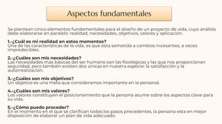 Aspectos fundamentales
Se plantean cinco elementos fundamentales para el diseño de un proyecto de vida, cuyo análisis
debe elaborarse en paralelo: realidad, necesidades, objetivos, valores y aplicación.
1.-¿Cuál es mi realidad en estos momentos?
Una de las características de la vida, es que esta sometida a cambios incesantes, a veces
impredecibles.
2.-¿Cuáles son mis necesidades?
Las necesidades mas básicas del ser humano son las fisiológicas y las que nos proporcionan
seguridad, pero también existen dos únicas en nuestra especie: la satisfacción y la
autorrealización.
3.-¿Cuáles son mis objetivos?
Un objetivo es una meta que consideramos importante en lo personal.
4.-¿Cuáles son mis valores?
Los valores constituyen el posicionamiento que la persona asume sobre los aspectos clave para
su vida.
5.-¿Cómo puedo proceder?
En el momento en el que se clarifican todos los pasos precedentes, la persona esta en mejor
disposición de elaborar un plan de vida adecuado.
 