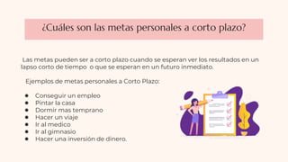 ¿Cuáles son las metas personales a corto plazo?
Las metas pueden ser a corto plazo cuando se esperan ver los resultados en un
lapso corto de tiempo o que se esperan en un futuro inmediato.
Ejemplos de metas personales a Corto Plazo:
● Conseguir un empleo
● Pintar la casa
● Dormir mas temprano
● Hacer un viaje
● Ir al medico
● Ir al gimnasio
● Hacer una inversión de dinero.
 