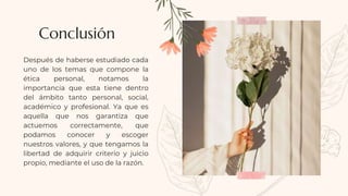 Después de haberse estudiado cada
uno de los temas que compone la
ética personal, notamos la
importancia que esta tiene dentro
del ámbito tanto personal, social,
académico y profesional. Ya que es
aquella que nos garantiza que
actuemos correctamente, que
podamos conocer y escoger
nuestros valores, y que tengamos la
libertad de adquirir criterio y juicio
propio, mediante el uso de la razón.
Conclusión
 