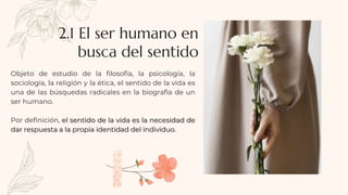 Objeto de estudio de la filosofía, la psicología, la
sociología, la religión y la ética, el sentido de la vida es
una de las búsquedas radicales en la biografía de un
ser humano.
Por definición, el sentido de la vida es la necesidad de
dar respuesta a la propia identidad del individuo.
2.1 El ser humano en
busca del sentido
 