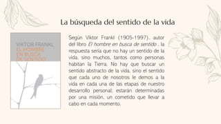 Según Viktor Frankl (1905-1997), autor
del libro El hombre en busca de sentido , la
respuesta sería que no hay un sentido de la
vida, sino muchos, tantos como personas
habitan la Tierra. No hay que buscar un
sentido abstracto de la vida, sino el sentido
que cada uno de nosotros le demos a la
vida en cada una de las etapas de nuestro
desarrollo personal; estarán determinadas
por una misión, un cometido que llevar a
cabo en cada momento.
La búsqueda del sentido de la vida
 