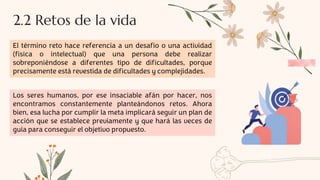 2.2 Retos de la vida
El término reto hace referencia a un desafío o una actividad
(física o intelectual) que una persona debe realizar
sobreponiéndose a diferentes tipo de dificultades, porque
precisamente está revestida de dificultades y complejidades.
Los seres humanos, por ese insaciable afán por hacer, nos
encontramos constantemente planteándonos retos. Ahora
bien, esa lucha por cumplir la meta implicará seguir un plan de
acción que se establece previamente y que hará las veces de
guía para conseguir el objetivo propuesto.
 