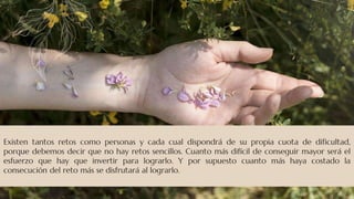 Existen tantos retos como personas y cada cual dispondrá de su propia cuota de dificultad,
porque debemos decir que no hay retos sencillos. Cuanto más difícil de conseguir mayor será el
esfuerzo que hay que invertir para lograrlo. Y por supuesto cuanto más haya costado la
consecución del reto más se disfrutará al lograrlo.
 