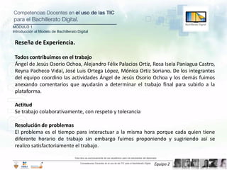 MÓDULO 1
Introducción al Modelo de Bachillerato Digital


 Reseña de Experiencia.

 Todos contribuimos en el trabajo
 Ángel de Jesús Osorio Ochoa, Alejandro Félix Palacios Ortiz, Rosa Isela Paniagua Castro,
 Reyna Pacheco Vidal, José Luis Ortega López, Mónica Ortiz Soriano. De los integrantes
 del equipo coordino las actividades Ángel de Jesús Osorio Ochoa y los demás fuimos
 anexando comentarios que ayudarán a determinar el trabajo final para subirlo a la
 plataforma.

 Actitud
 Se trabajo colaborativamente, con respeto y tolerancia

 Resolución de problemas
 El problema es el tiempo para interactuar a la misma hora porque cada quien tiene
 diferente horario de trabajo sin embargo fuimos proponiendo y sugiriendo así se
 realizo satisfactoriamente el trabajo.

                                      Esta obra es exclusivamente de uso académico para los estudiantes del diplomado

                                          Competencias Docentes en el uso de las TIC para el Bachillerato Digital.
                                                                                                                     Equipo 2
 