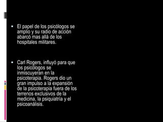 La segunda guerra mundial renovó la necesidad de que los psicólogos evaluaran las capacidades de miles de hombres y mujeres que se estaban enrolando en las fuerzas armadasDurante la segunda guerra mundial, las mujeres surgieron como una fuerza importante en el campo de la psicología